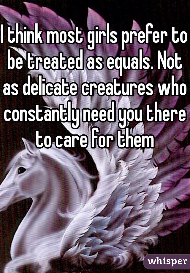 I think most girls prefer to be treated as equals. Not as delicate creatures who constantly need you there to care for them