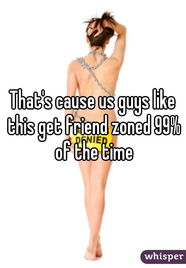 That's cause us guys like this get friend zoned 99% of the time