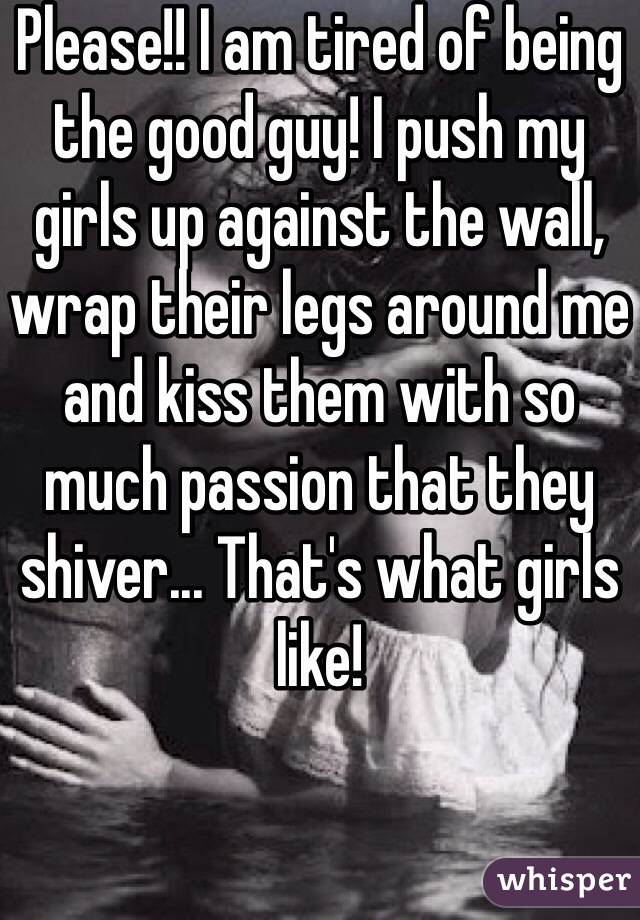 Please!! I am tired of being the good guy! I push my girls up against the wall, wrap their legs around me and kiss them with so much passion that they shiver... That's what girls like!