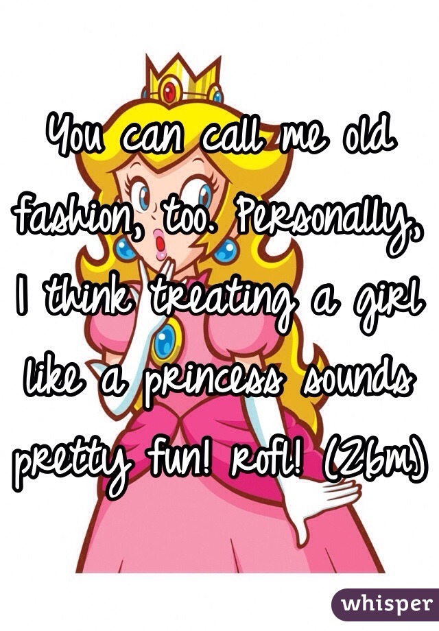 You can call me old fashion, too. Personally,
I think treating a girl like a princess sounds pretty fun! rofl! (26m)