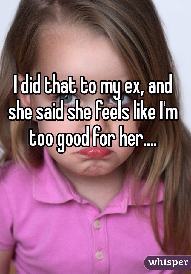 I did that to my ex, and she said she feels like I'm too good for her.... 