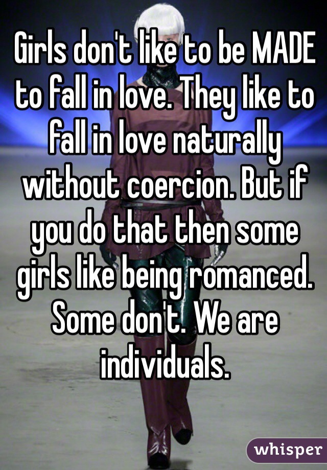 Girls don't like to be MADE to fall in love. They like to fall in love naturally without coercion. But if you do that then some girls like being romanced. Some don't. We are individuals. 