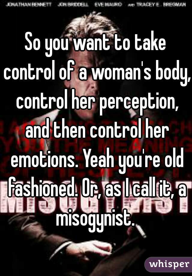 So you want to take control of a woman's body, control her perception, and then control her emotions. Yeah you're old fashioned. Or, as I call it, a misogynist. 