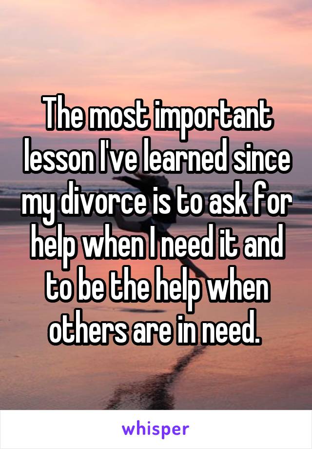 The most important lesson I've learned since my divorce is to ask for help when I need it and to be the help when others are in need. 