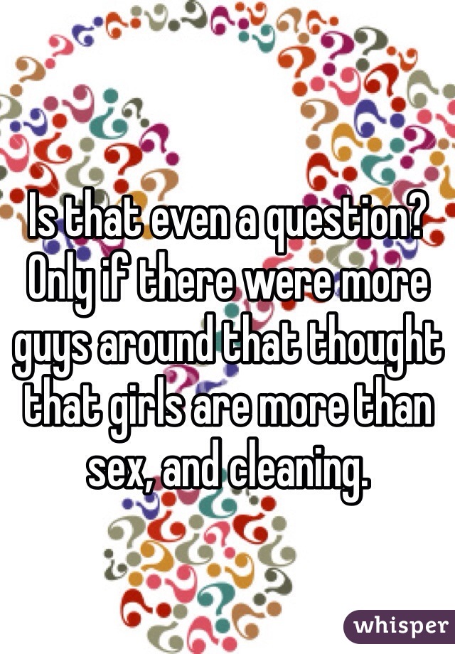 Is that even a question? Only if there were more guys around that thought that girls are more than sex, and cleaning.