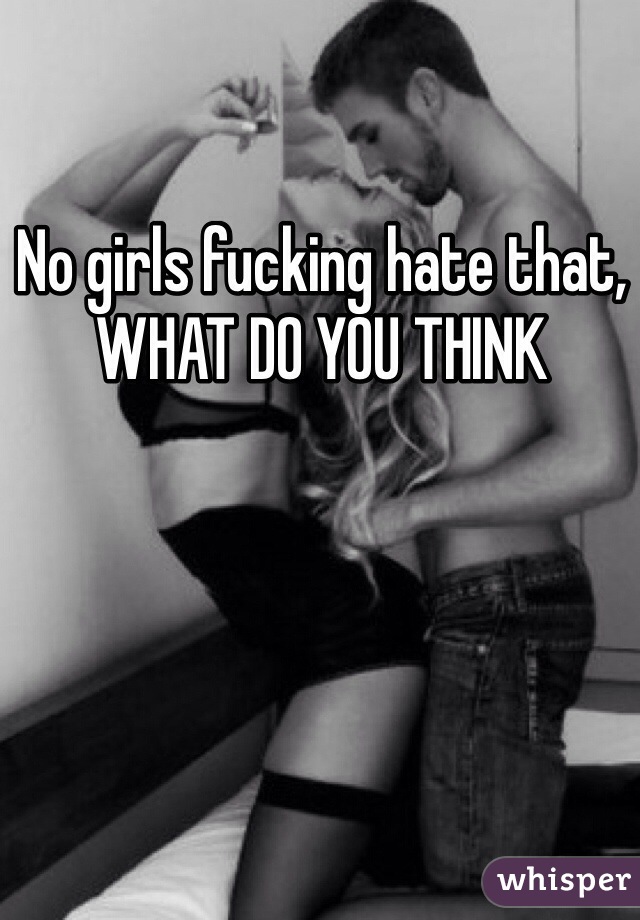 No girls fucking hate that, WHAT DO YOU THINK