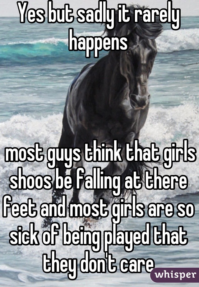 Yes but sadly it rarely happens 



 most guys think that girls shoos be falling at there feet and most girls are so sick of being played that they don't care