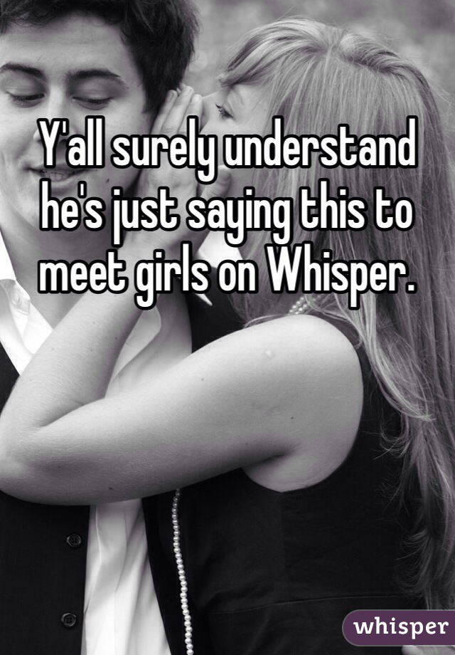 Y'all surely understand he's just saying this to meet girls on Whisper. 