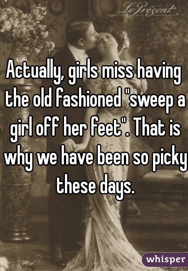 Actually, girls miss having the old fashioned "sweep a girl off her feet". That is why we have been so picky these days.