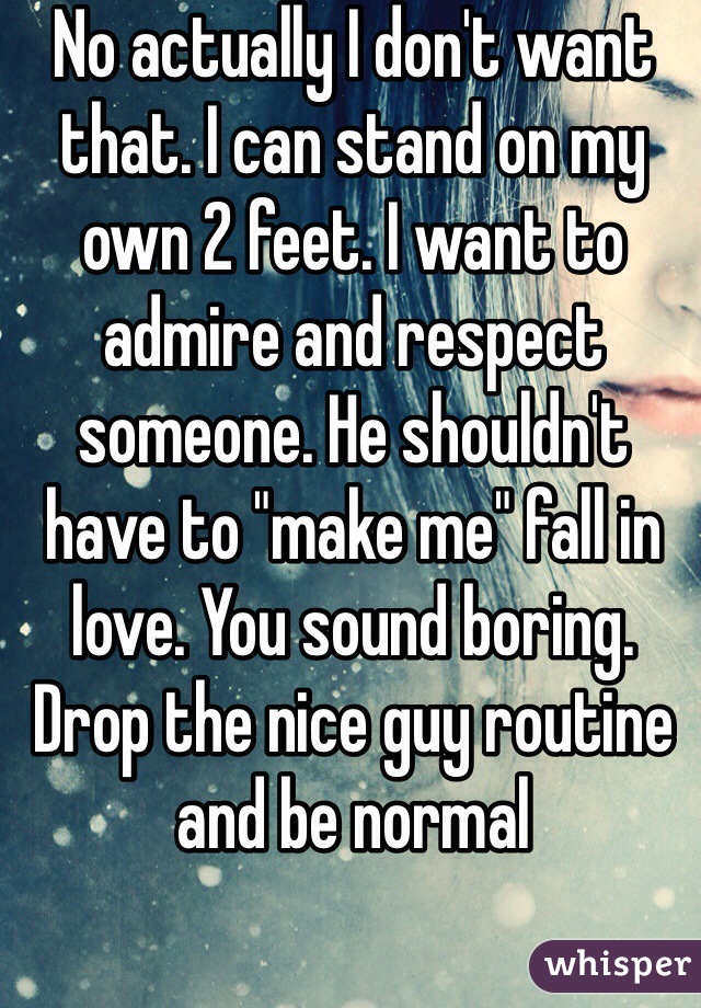 No actually I don't want that. I can stand on my own 2 feet. I want to admire and respect someone. He shouldn't have to "make me" fall in love. You sound boring. Drop the nice guy routine and be normal