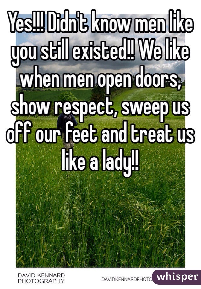 Yes!!! Didn't know men like you still existed!! We like when men open doors, show respect, sweep us off our feet and treat us like a lady!! 