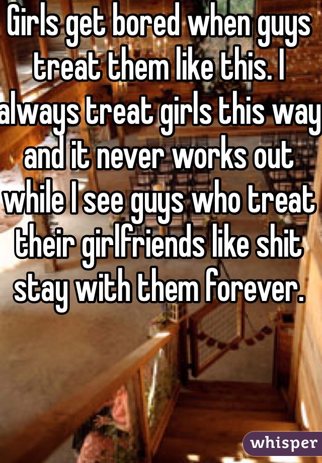 Girls get bored when guys treat them like this. I always treat girls this way and it never works out while I see guys who treat their girlfriends like shit stay with them forever. 