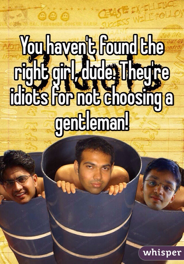 You haven't found the right girl, dude. They're idiots for not choosing a gentleman!