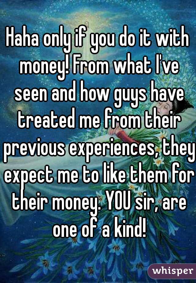 Haha only if you do it with money! From what I've seen and how guys have treated me from their previous experiences, they expect me to like them for their money. YOU sir, are one of a kind!