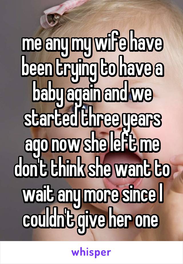 me any my wife have been trying to have a baby again and we started three years ago now she left me don't think she want to wait any more since I couldn't give her one 
