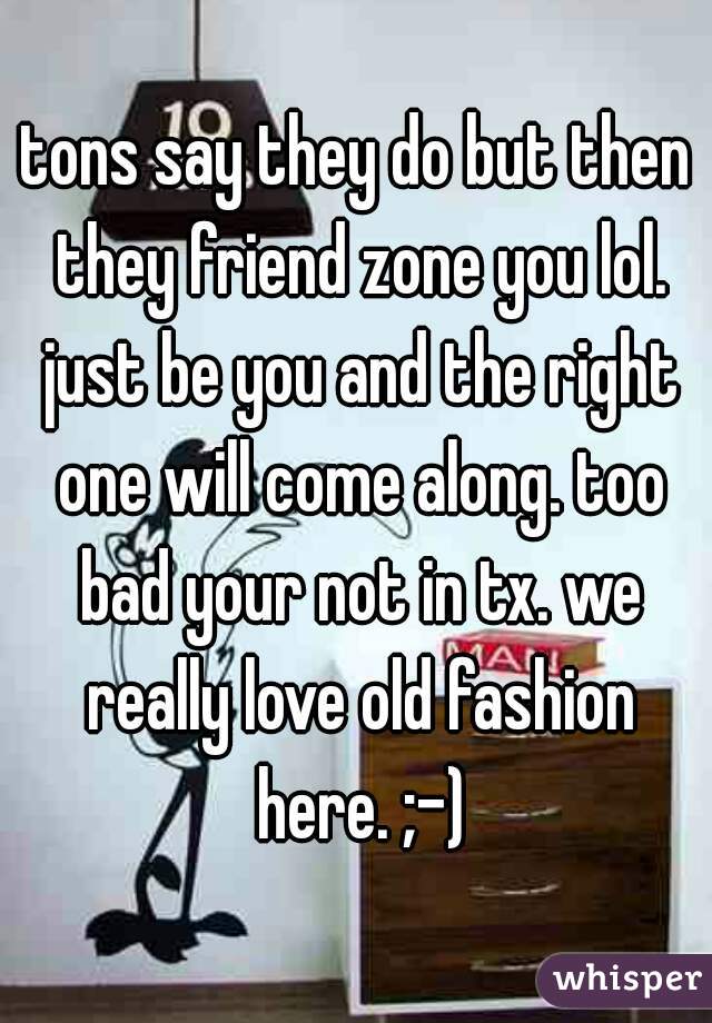 tons say they do but then they friend zone you lol. just be you and the right one will come along. too bad your not in tx. we really love old fashion here. ;-)