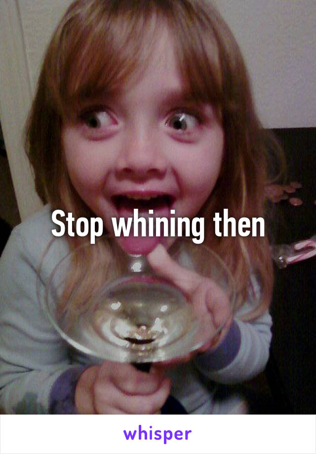 Stop whining then