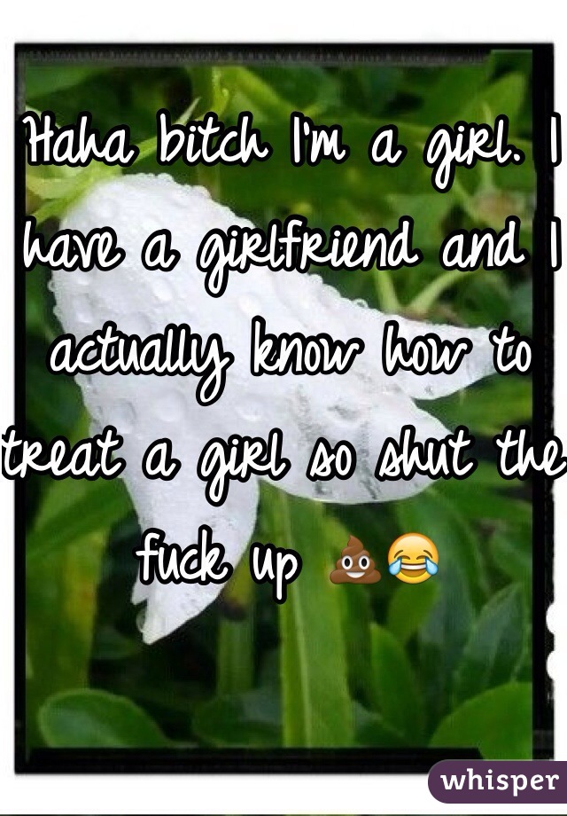 Haha bitch I'm a girl. I have a girlfriend and I actually know how to treat a girl so shut the fuck up 💩😂