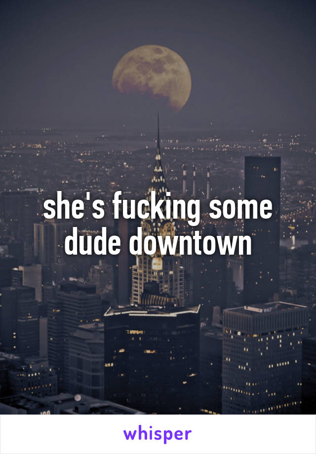 she's fucking some dude downtown