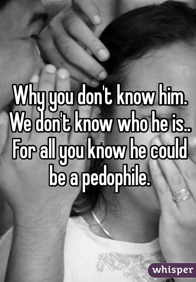 Why you don't know him. We don't know who he is.. For all you know he could be a pedophile. 