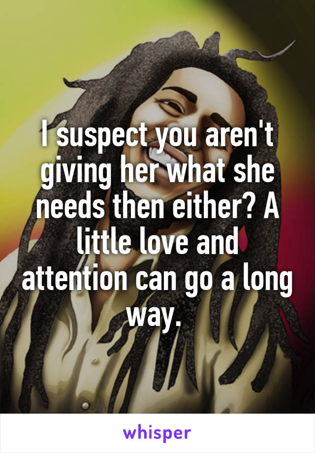 I suspect you aren't giving her what she needs then either? A little love and attention can go a long way. 