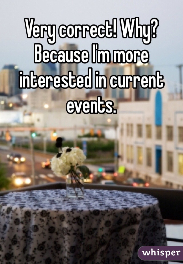 Very correct! Why? Because I'm more interested in current events. 