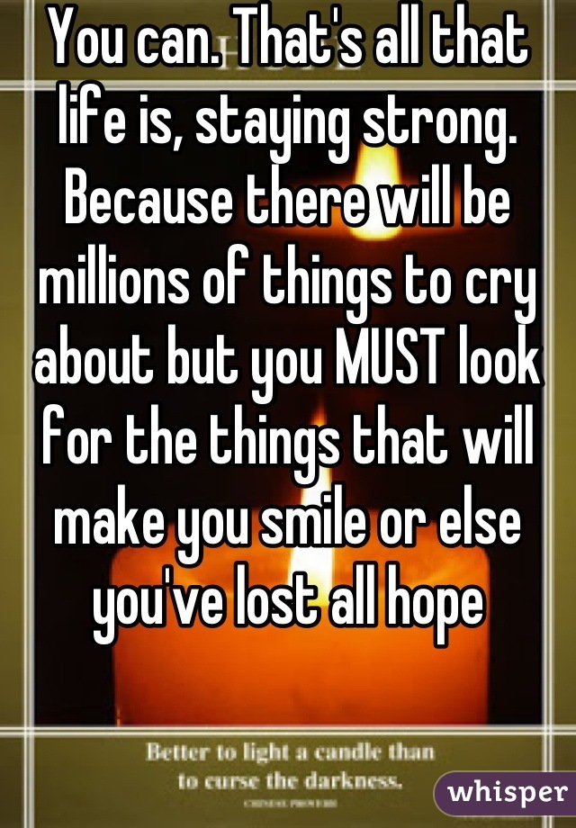 You can. That's all that life is, staying strong. Because there will be millions of things to cry about but you MUST look for the things that will make you smile or else you've lost all hope
