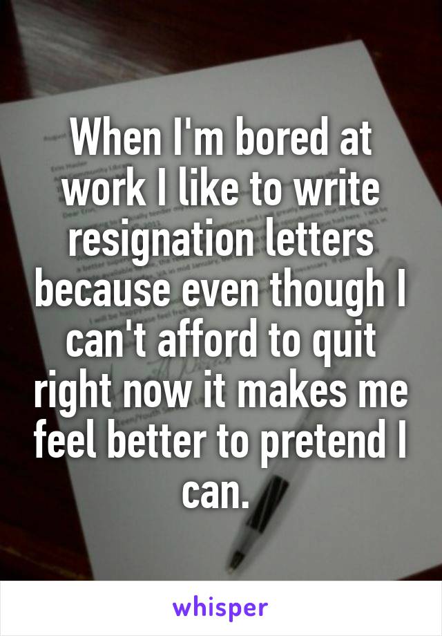 When I'm bored at work I like to write resignation letters because even though I can't afford to quit right now it makes me feel better to pretend I can. 