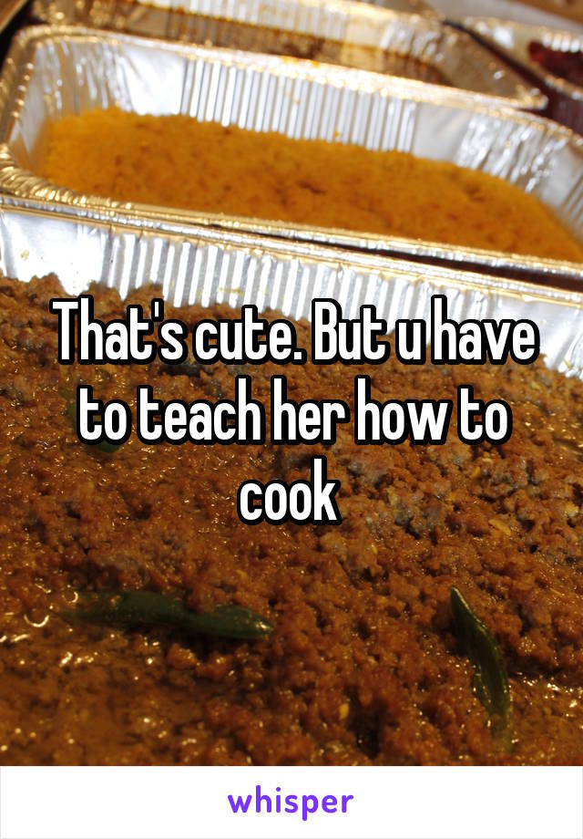 That's cute. But u have to teach her how to cook 