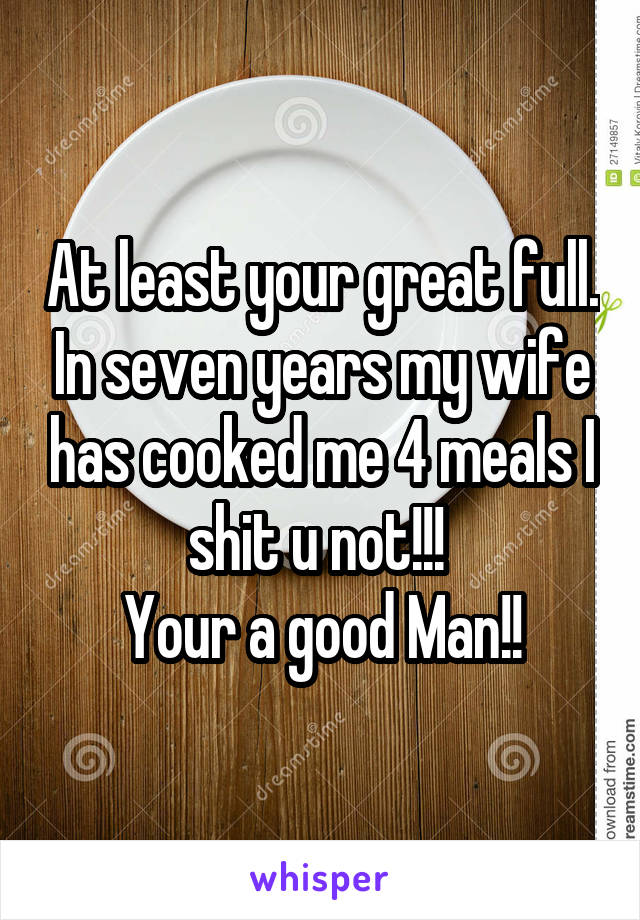 At least your great full. In seven years my wife has cooked me 4 meals I shit u not!!! 
Your a good Man!!