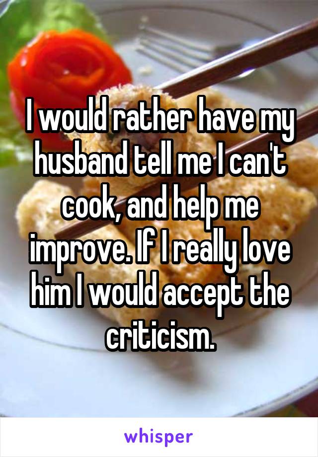 I would rather have my husband tell me I can't cook, and help me improve. If I really love him I would accept the criticism.