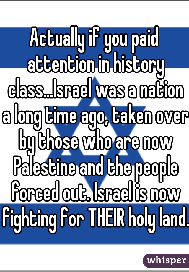 Actually if you paid attention in history class...Israel was a nation a long time ago, taken over by those who are now Palestine and the people forced out. Israel is now fighting for THEIR holy land. 
