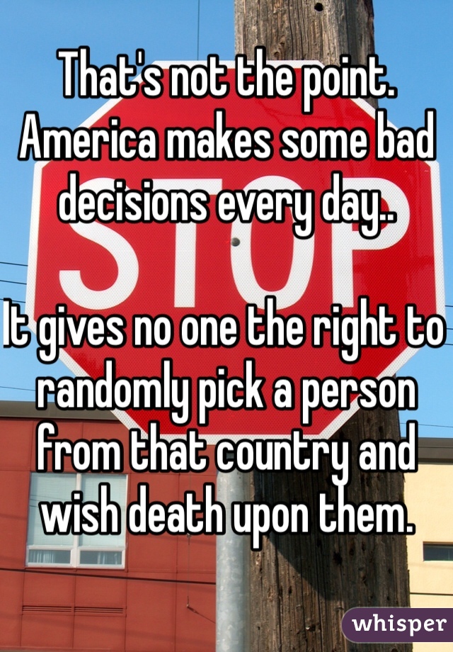 That's not the point.
America makes some bad decisions every day..

It gives no one the right to randomly pick a person from that country and wish death upon them.