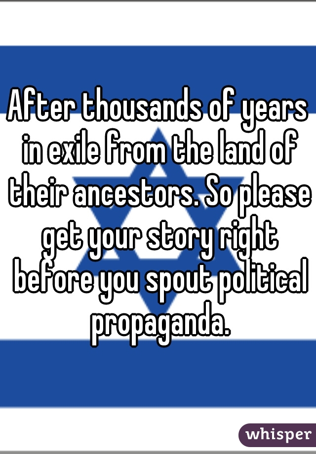 After thousands of years in exile from the land of their ancestors. So please get your story right before you spout political propaganda.