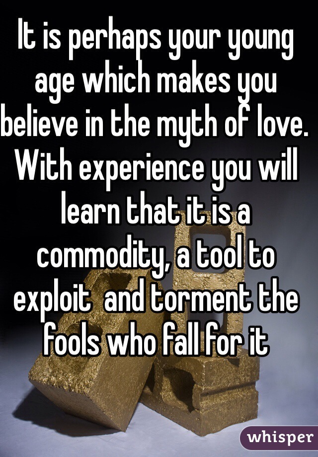 It is perhaps your young age which makes you believe in the myth of love. With experience you will learn that it is a commodity, a tool to exploit  and torment the fools who fall for it