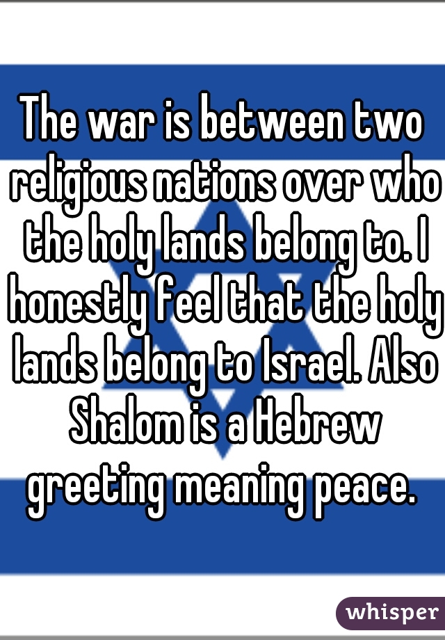 The war is between two religious nations over who the holy lands belong to. I honestly feel that the holy lands belong to Israel. Also Shalom is a Hebrew greeting meaning peace. 
