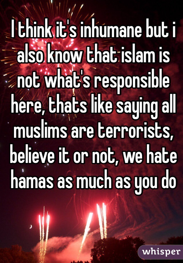 I think it's inhumane but i also know that islam is not what's responsible here, thats like saying all muslims are terrorists, believe it or not, we hate hamas as much as you do