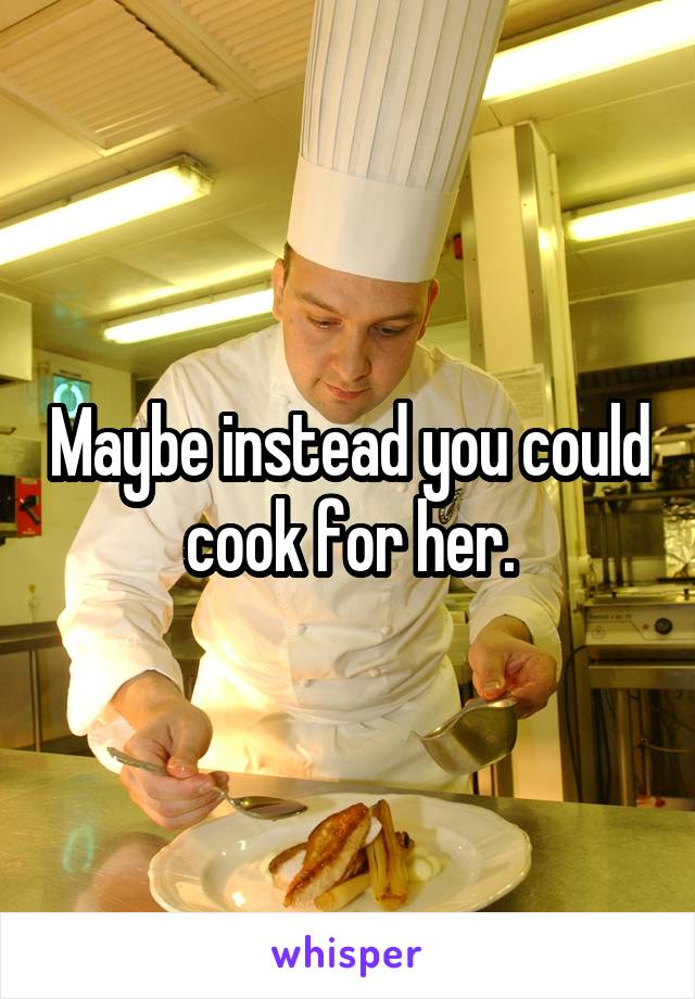 Maybe instead you could cook for her.