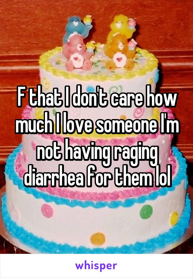 F that I don't care how much I love someone I'm not having raging diarrhea for them lol