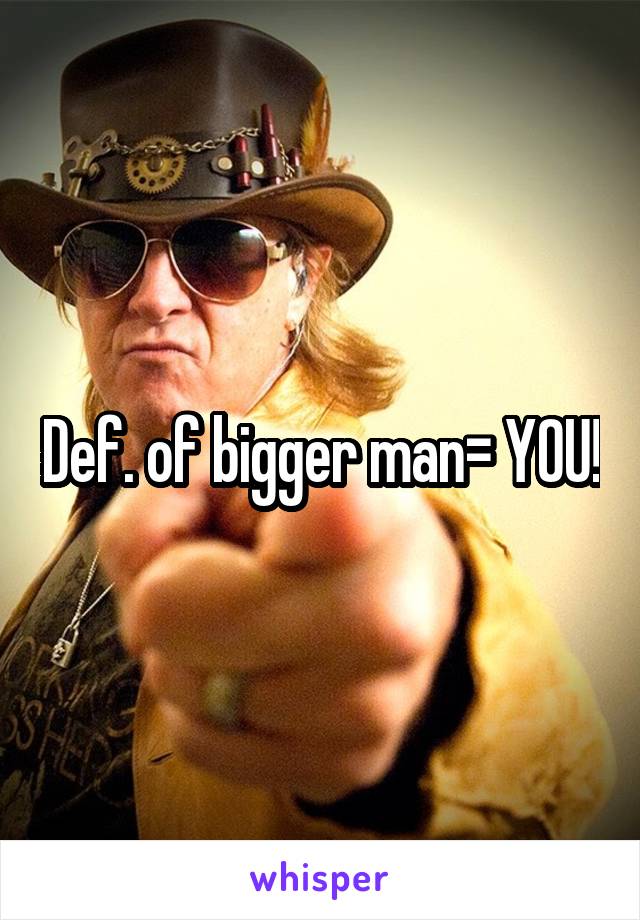 Def. of bigger man= YOU!