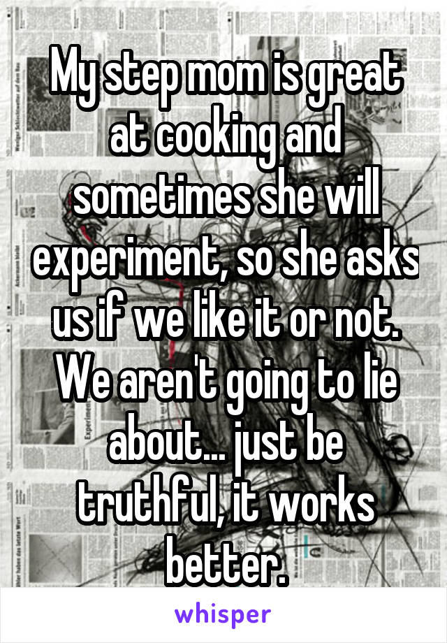 My step mom is great at cooking and sometimes she will experiment, so she asks us if we like it or not. We aren't going to lie about... just be truthful, it works better.