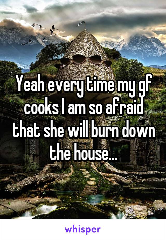 Yeah every time my gf cooks I am so afraid that she will burn down the house...