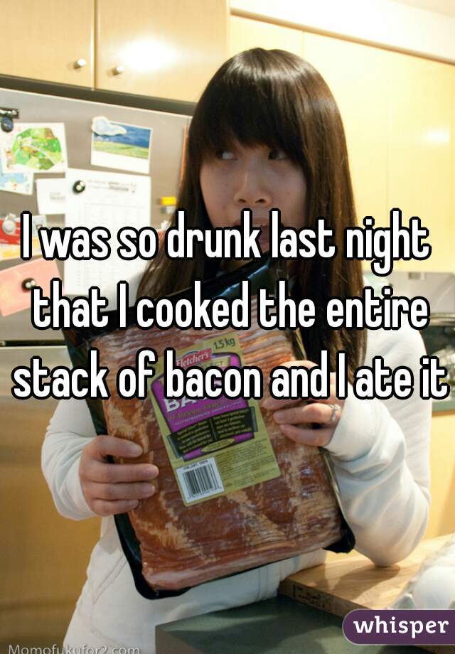 I was so drunk last night that I cooked the entire stack of bacon and I ate it