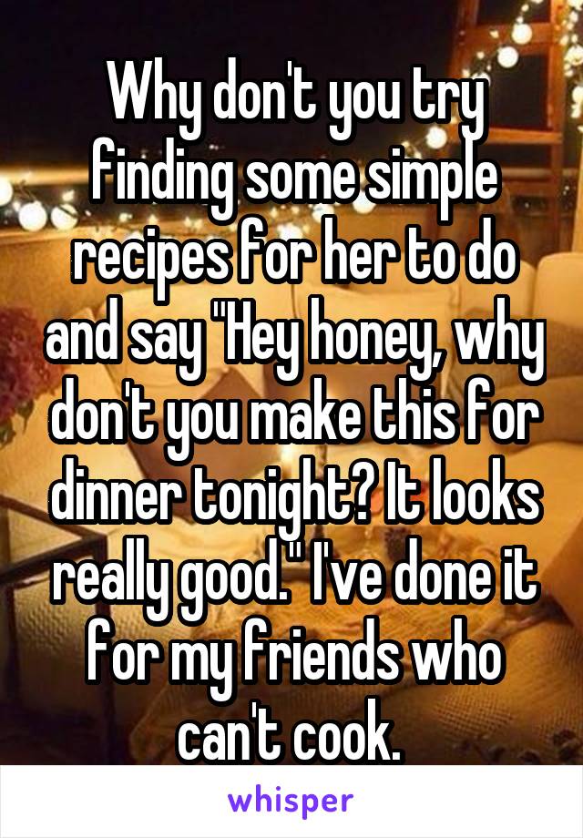Why don't you try finding some simple recipes for her to do and say "Hey honey, why don't you make this for dinner tonight? It looks really good." I've done it for my friends who can't cook. 