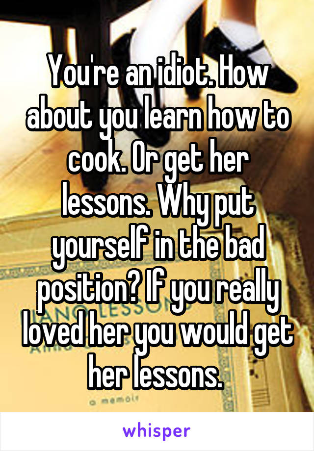 You're an idiot. How about you learn how to cook. Or get her lessons. Why put yourself in the bad position? If you really loved her you would get her lessons. 