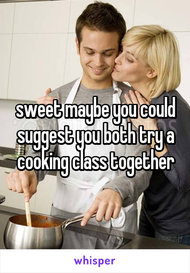 sweet maybe you could suggest you both try a cooking class together