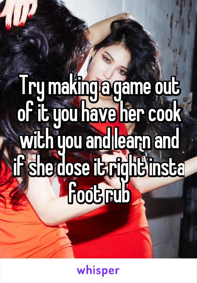 Try making a game out of it you have her cook with you and learn and if she dose it right insta foot rub