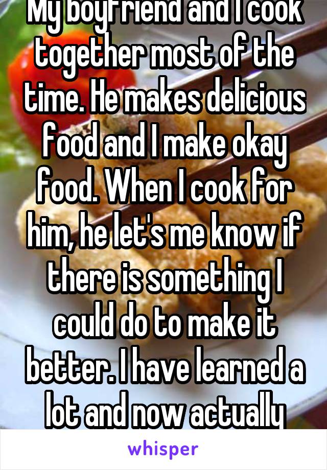 My boyfriend and I cook together most of the time. He makes delicious food and I make okay food. When I cook for him, he let's me know if there is something I could do to make it better. I have learned a lot and now actually enjoy cooking. 