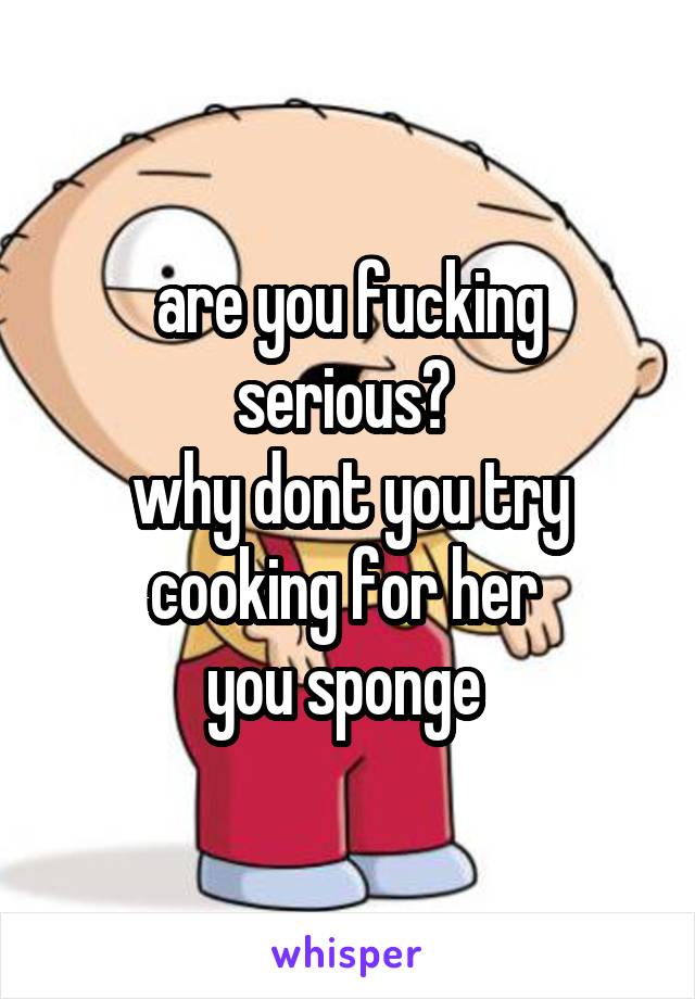 are you fucking serious? 
why dont you try cooking for her 
you sponge 