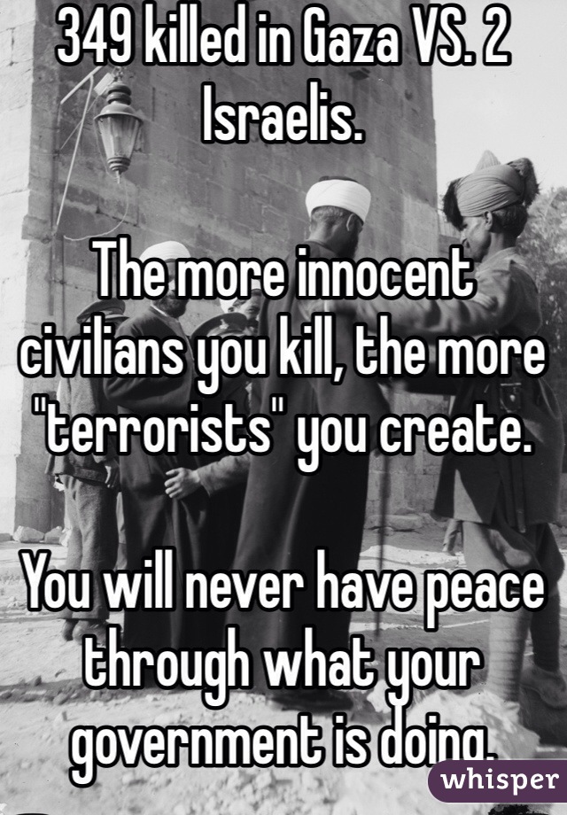 349 killed in Gaza VS. 2 Israelis. 

The more innocent civilians you kill, the more "terrorists" you create. 

You will never have peace through what your government is doing. 